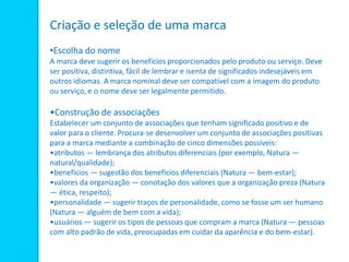 Criação e seleção de uma marca
•Escolha do nome
A marca deve sugerir os benefícios proporcionados pelo produto ou serviço. Deve
ser positiva, distintiva, fácil de lembrar e isenta de significados indesejáveis em
outros idiomas. A marca nominal deve ser compatível com a imagem do produto
ou serviço, e o nome deve ser legalmente permitido.
•Construção de associações
Estabelecer um conjunto de associações que tenham significado positivo e de
valor para o cliente. Procura-se desenvolver um conjunto de associações positivas
para a marca mediante a combinação de cinco dimensões possíveis:
•atributos — lembrança dos atributos diferenciais (por exemplo, Natura —
natural/qualidade);
•benefícios — sugestão dos benefícios diferenciais (Natura — bem-estar);
•valores da organização — conotação dos valores que a organização preza (Natura
— ética, respeito);
•personalidade — sugerir traços de personalidade, como se fosse um ser humano
(Natura — alguém de bem com a vida);
•usuários — sugerir os tipos de pessoas que compram a marca (Natura — pessoas
com alto padrão de vida, preocupadas em cuidar da aparência e do bem-estar).
 