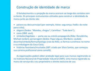 Construção de identidade de marca
O fortalecimento e a projeção da marca ocorrem ao longo dos contatos com
o cliente. Os principais instrumentos utilizados para construir a identidade da
marca junto ao cliente são:
• palavra ou ideia principal (por exemplo, Volvo: segurança; FedEx: da noite
para o dia);
• slogans (Sedex: "Mandou, chegou"; Carrefour: "Tudo bem");
• cores (IBM: azul);
• símbolos/logotipos — porta-voz ou estrela-propaganda (Nike: Ronaldinho,
Michael Jordan); personagem (Sedex: Papa-Léguas; Marlboro: caubói);
desenho/símbolo/forma/tipologia (raio da Nike; as formas curvilíneas no nome
e na embalagem da Coca-Cola);
• histórias favoráveis/inusitadas (SBT: criado por Sílvio Santos, que começou
sua carreira profissional como camelô).
As organizações podem obter proteção legal para suas marcas registrando-as
no Instituto Nacional de Propriedade Industrial (INPI). Uma marca registrada ou
marca de serviço dá a seu proprietário o direito exclusivo de uso.
 