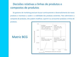 Decisões relativas a linhas de produtos e
compostos de produtos
Os gestores de marketing precisam buscar continuamente o desenvolvimento de novos
produtos e monitorar a saúde e a viabilidade dos produtos existentes. Para administrar o
composto de produtos, eles podem modificar, suprimir ou acrescentar produtos e linhas de
produtos.
Matriz BCG
 