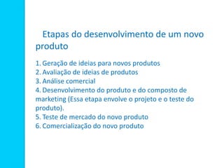 Etapas do desenvolvimento de um novo
produto
1. Geração de ideias para novos produtos
2. Avaliação de ideias de produtos
3. Análise comercial
4. Desenvolvimento do produto e do composto de
marketing (Essa etapa envolve o projeto e o teste do
produto).
5. Teste de mercado do novo produto
6. Comercialização do novo produto
 