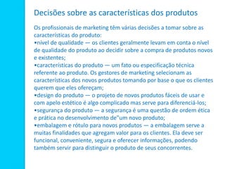 Decisões sobre as características dos produtos
Os profissionais de marketing têm várias decisões a tomar sobre as
características do produto:
•nível de qualidade — os clientes geralmente levam em conta o nível
de qualidade do produto ao decidir sobre a compra de produtos novos
e existentes;
•características do produto — um fato ou especificação técnica
referente ao produto. Os gestores de marketing selecionam as
características dos novos produtos tomando por base o que os clientes
querem que eles ofereçam;
•design do produto — o projeto de novos produtos fáceis de usar e
com apelo estético é algo complicado mas serve para diferenciá-los;
•segurança do produto — a segurança é uma questão de ordem ética
e prática no desenvolvimento de"um novo produto;
•embalagem e rótulo para novos produtos — a embalagem serve a
muitas finalidades que agregam valor para os clientes. Ela deve ser
funcional, conveniente, segura e oferecer informações, podendo
também servir para distinguir o produto de seus concorrentes.
 