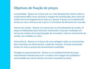 Objetivos de fixação de preços
Lucratividade - Baseia-se na busca de um nível desejável de retorno sobre o
investimento (ROI), lucro corrente e margem de contribuição, bem como da
melhor forma de pagamento (à vista ou a prazo). O preço será estabelecido
tendo em vista a estrutura de custos e a estimativa de demanda do mercado.
Volume de vendas - Baseia-se na busca de um nível desejável de vendas. O
preço é estabelecido para estimular a demanda e alcançar resultados em
termos de market-share (participação de mercado) e nível ou crescimento de
vendas, em unidades ou valor.
Concorrência - Baseia-se na busca de uma vantagem sobre os concorrentes,
para neutralizar ou desencorajar a ação dos mesmos. O preço é praticado
tendo em vista os preços dos concorrentes escolhidos.
Prestígio ou posicionamento - Baseia-se no estabelecimento de preço
relativamente elevado para criar e manter uma imagem de qualidade e
exclusividade que atraia clientes sensíveis à questão do status.
 