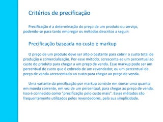 Critérios de precificação
Precificação é a determinação do preço de um produto ou serviço,
podendo-se para tanto empregar os métodos descritos a seguir:
Precificação baseada no custo e markup
O preço de um produto deve ser alto o bastante para cobrir o custo total de
produção e comercialização. Por esse método, acrescenta-se um percentual ao
custo do produto para chegar a um preço de venda. Esse markup pode ser um
percentual de custo que é cobrado de um revendedor, ou um percentual de
preço de venda acrescentado ao custo para chegar ao preço de venda.
Uma variante da precificação por markup consiste em somar uma quantia
em moeda corrente, em vez de um percentual, para chegar ao preço de venda.
Isso é conhecido como "precificação pelo custo mais". Esses métodos são
frequentemente utilizados pelos revendedores, pela sua simplicidade.
 