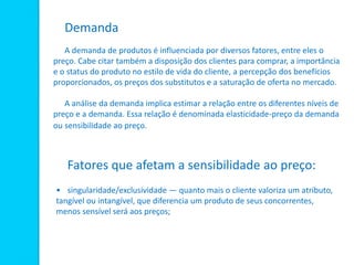 Demanda
A demanda de produtos é influenciada por diversos fatores, entre eles o
preço. Cabe citar também a disposição dos clientes para comprar, a importância
e o status do produto no estilo de vida do cliente, a percepção dos benefícios
proporcionados, os preços dos substitutos e a saturação de oferta no mercado.
A análise da demanda implica estimar a relação entre os diferentes níveis de
preço e a demanda. Essa relação é denominada elasticidade-preço da demanda
ou sensibilidade ao preço.
Fatores que afetam a sensibilidade ao preço:
• singularidade/exclusividade — quanto mais o cliente valoriza um atributo,
tangível ou intangível, que diferencia um produto de seus concorrentes,
menos sensível será aos preços;
 