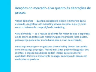 Reações do mercado-alvo quanto às alterações de
preços:
baixa demanda — quando a reação do cliente é menor do que a
esperada, os gestores de marketing devem reavaliar o preço, bem
como o restante da composição de marketing;
alta demanda — se a reação do cliente for maior do que a esperada,
ainda assim os gestores de marketing podem precisar fazer ajustes,
pois o preço pode estar muito baixo para o nível da demanda;
mudança no preço — os gestores de marketing devem ter cautela
com a mudança de preços. Preços mais altos podem desagradar aos
clientes, e preços mais baixos podem indicar para eles menor
qualidade. Por isso é importante conjugar aumentos de preço com
melhorias no produto.
 