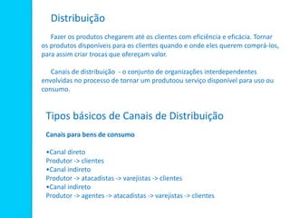 Distribuição
Fazer os produtos chegarem até os clientes com eficiência e eficácia. Tornar
os produtos disponíveis para os clientes quando e onde eles querem comprá-los,
para assim criar trocas que ofereçam valor.
Canais de distribuição - o conjunto de organizações interdependentes
envolvidas no processo de tornar um produtoou serviço disponível para uso ou
consumo.
Tipos básicos de Canais de Distribuição
Canais para bens de consumo
•Canal direto
Produtor -> clientes
•Canal indireto
Produtor -> atacadistas -> varejistas -> clientes
•Canal indireto
Produtor -> agentes -> atacadistas -> varejistas -> clientes
 