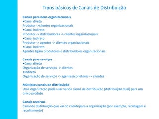 Tipos básicos de Canais de Distribuição
Canais para bens organizacionais
•Canal direto
Produtor ->clientes organizacionais
•Canal indireto
Produtor -> distribuidores -> clientes organizacionais
•Canal indireto
Produtor -> agentes -> clientes organizacionais
•Canal indireto
Agentes ligam produtores e distribuidores organizacionais
Canais para serviços
•Canal direto
Organização de serviços -> clientes
•Indireto
Organização de serviços -> agentes/corretores -> clientes
Múltiplos canais de distribuição
Uma organização pode usar vários canais de distribuição (distribuição dual) para um
único produto
Canais reversos
Canal de distribuição que vai do cliente para a organização (por exemplo, reciclagem e
recolhimento)
 