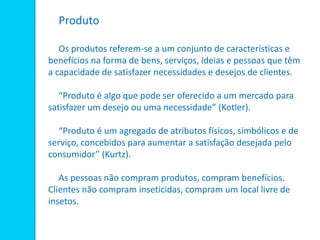 Produto
Os produtos referem-se a um conjunto de características e
benefícios na forma de bens, serviços, ideias e pessoas que têm
a capacidade de satisfazer necessidades e desejos de clientes.
“Produto é algo que pode ser oferecido a um mercado para
satisfazer um desejo ou uma necessidade” (Kotler).
“Produto é um agregado de atributos físicos, simbólicos e de
serviço, concebidos para aumentar a satisfação desejada pelo
consumidor” (Kurtz).
As pessoas não compram produtos, compram benefícios.
Clientes não compram inseticidas, compram um local livre de
insetos.
 