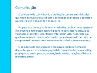 Comunicação
O composto de comunicação e promoção consiste em atividades
que visam comunicar os atributos e benefícios do produto e persuadir
os clientes-alvo a adquiri-lo e consumi-lo.
Propaganda, promoção de vendas, relações públicas, venda pessoal
e marketing direto desempenham papéis importantes na criação de
valor para os clientes. Essas ferramentas criam valor na medida em
que fornecem aos clientes informações para a tomada de decisões de
compra e reduzem os custos em termos de dinheiro, tempo e esforço.
O composto de comunicação e promoção combina elementos
diferentes para criar a estratégia geral de comunicações de marketing:
propaganda, venda pessoal, promoção de vendas, relações públicas e
marketing direto.
 