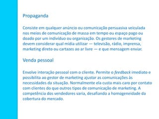 Propaganda
Consiste em qualquer anúncio ou comunicação persuasiva veiculada
nos meios de comunicação de massa em tempo ou espaço pago ou
doado por um indivíduo ou organização. Os gestores de marketing
devem considerar qual mídia utilizar — televisão, rádio, imprensa,
marketing direto ou cartazes ao ar livre — e que mensagem enviar.
Venda pessoal
Envolve interação pessoal com o cliente. Permite o feedback imediato e
possibilita ao gestor de marketing ajustar as comunicações às
necessidades da situação. Normalmente ela custa mais caro por contato
com clientes do que outros tipos de comunicação de marketing. A
competência dos vendedores varia, desafiando a homogeneidade da
cobertura do mercado.
 