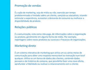 Promoção de vendas
É a ação de marketing, seja de mídia ou não, exercida por tempo
predeterminado e limitado sobre um cliente, varejista ou atacadista, visando
estimular a experiência, aumentar a demanda de consumo ou melhorar a
disponibilidade do produto.
Relações públicas
É a comunicação, vista como não-paga, de informações sobre a organização
ou produto, geralmente em alguma forma de mídia. Por exemplo,
reportagens sobre novos produtos ou sucessos e fracassos de organizações.
Marketing direto
É um sistema interativo de marketing que utiliza um ou vários meios de
comunicação para obter uma resposta mensurável ou transação num local
qualquer. Utiliza-se um banco de dados dos clientes, contendo dados
pessoais e de histórico de compras, que possibilita fazer uma nova oferta,
aprofundar a fidelidade ou reativar o relacionamento com o cliente.
 
