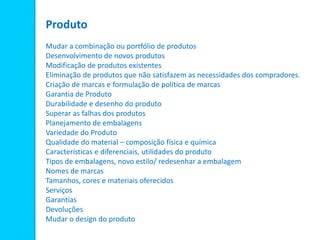 Produto
Mudar a combinação ou portfólio de produtos
Desenvolvimento de novos produtos
Modificação de produtos existentes
Eliminação de produtos que não satisfazem as necessidades dos compradores.
Criação de marcas e formulação de política de marcas
Garantia de Produto
Durabilidade e desenho do produto
Superar as falhas dos produtos
Planejamento de embalagens
Variedade do Produto
Qualidade do material – composição física e química
Características e diferenciais, utilidades do produto
Tipos de embalagens, novo estilo/ redesenhar a embalagem
Nomes de marcas
Tamanhos, cores e materiais oferecidos
Serviços
Garantias
Devoluções
Mudar o design do produto
 