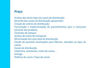 Praça
Análise dos vários tipos de canais de distribuição
Desenho dos canais de distribuição apropriados
Criação de centros de distribuição
Formulação e Implementação de procedimentos para o manuseio
eficiente dos produtos
Controles de estoque
Análise de meios de transporte
Minimização do custo total de distribuição
Estudo de possíveis localizações para fábricas, atacados ou lojas de
varejo.
Canais de distribuição
Cobertura, sortimento, níveis de canais...
Entrega
Políticas de canal e Tipos de canais
 