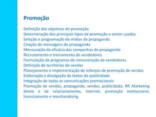 Promoção
Definição dos objetivos de promoção
Determinação dos principais tipos de promoção a serem usados
Seleção e programação de mídias de propaganda
Criação de mensagens de propaganda
Mensuração da eficácia das campanhas de propaganda
Recrutamento e treinamento de vendedores
Formulação de programas de remuneração de vendedores
Definição de territórios de vendas
Planejamento e implementação de esforços de promoção de vendas
Elaboração e divulgação de textos de publicidade
Integração de todas as comunicações promocionais
Promoção de vendas, propaganda, vendas, publicidade, RP, Marketing
direto e de relacionamento, internet, promoção institucional,
licenciamento e merchandising
 