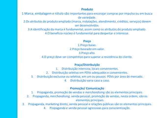 Produto
1.Marca, embalagem e rótulo são importantes para encorajar compras por impulso ou em busca
de variedade.
2.Os atributos do produto ampliado (marca, instalações, atendimento, créditos, serviços) devem
ser desenvolvidos.
3.A identificação da marca é fundamental, assim como os atributos do produto ampliado.
4.O benefício-núcleo é fundamental para despertar o interesse.
Preço
1.Preço baixo.
2.Preço baseado em valor.
3.Preço alto.
4.O preço deve ser competitivo para superar a resistência do cliente.
Praça/Distribuição
1. Distribuição intensiva, locais convenientes.
2. Distribuição seletiva em PDVs adequados e convenientes.
3. Distribuição exclusiva ou seletiva, em um ou poucos PDVs por área de mercado.
4. Distribuição varia caso a caso.
Promoção/ Comunicação
1. Propaganda, promoção de vendas e merchandising são os elementos principais.
2. Propaganda, merchandising, venda pessoal, promoção de vendas, nesta ordem, são os
elementos principais.
3. Propaganda, marketing direto, venda pessoal e relações públicas são os elementos principais.
4. Propaganda e venda pessoal agressivas para conscientização.
 
