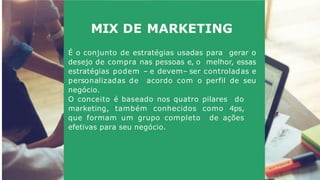 MIX DE MARKETING
É o conjunto de estratégias usadas para gerar o
desejo de compra nas pessoas e, o melhor, essas
estratégias podem – e devem– ser controladas e
personalizadas de acordo com o perfil de seu
negócio.
O conceito é baseado nos quatro pilares do
marketing, também conhecidos como 4ps,
que formam um grupo completo de ações
efetivas para seu negócio.
 