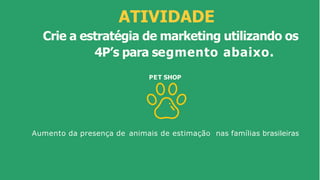 ATIVIDADE
Crie a estratégia de marketing utilizando os
4P’s para segmento abaixo.
PET SHOP
Aumento da presença de animais de estimação nas famílias brasileiras
 