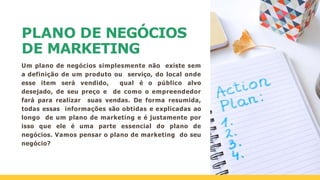 PLANO DE NEGÓCIOS
DE MARKETING
Um plano de negócios simplesmente não existe sem
a definição de um produto ou serviço, do local onde
esse item será vendido, qual é o público alvo
desejado, de seu preço e de como o empreendedor
fará para realizar suas vendas. De forma resumida,
todas essas informações são obtidas e explicadas ao
longo de um plano de marketing e é justamente por
isso que ele é uma parte essencial do plano de
negócios. Vamos pensar o plano de marketing do seu
negócio?
 