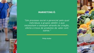 MARKETING É:
Philip Kotler
"Um processo social e gerencial pelo qual
indivíduos e grupos obtêm o que
necessitam e desejam através da criação,
oferta e troca de produtos de valor com
outros."
 
