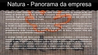 A Natura é a maior companhia de cosméticos de capital brasileiro,ostentando um resultado de R$ 1.910
milhões em termos de receita bruta em 2003. A companhia desenvolve, fabrica, distribui e comercializa
cosméticos, fragrâncias e produtos de higiene pessoal, possuindo uma marca que está entre as mais
reconhecidas no mercado de cosméticos no país.
As vendas diretas representam o principal canal de distribuição dos produtos Natura, composta por uma rede
de 355.000 revendedoras35 autônomas no Brasil em 2003 sem relação empregatícia com a empresa, atingindo
mais de 5.000 municípios. A empresa está presente na Argentina, Peru e Chile, alcançando a marca de
aproximadamente 26.000 revendedores no exterior no final de 2003. Na Bolívia, a empresa vende seus
produtos através de um distribuidor independente.
A estratégia definida pela Natura envolve o crescimento do mercado brasileiro e latino-americano de
cosméticos através do canal de vendas diretas. Para isso, a empresa busca o crescimento, capacitação e a
retenção da rede de consultoras. A renovação contínua da carteira de produtos através de investimentos em
inovação, assim como na eficiência operacional (que resulta no aumento da escala de produção) são outros
pontos que compõem sua estratégia na construção da imagem, competitividade e crescimento da marca. A
missão da Natura é criar e comercializar produtos e serviços que promovam o bem-estar/estar-bem.
Natura - Panorama da empresa
 