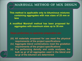 This method is applicable only to bituminous mixtures containing aggregates with max sizes of 25 mm or less A modified Marshall method has been proposed for aggregates with maximum sizes up to 38 mm MARSHALL METHOD OF MIX DESIGN Steps preliminary to specimen preparation are: All materials proposed for use meet the physical requirements of the project specifications Aggregate blend combinations meet the gradation requirements of the project specifications For performing density and voids analyses, the bulk sp gr of all aggregates used in the blend and sp gr of the bitumen are determined  