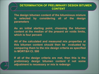 DETERMINATION OF PRELIMINARY DESIGN BITUMEN CONTENT The design bitumen content of the bituminous mixture is selected by considering all of the design parameters As an initial starting point, choosing the bitumen content at the median of the present air voids limits, which is four percent All of the calculated and measured mix properties at this bitumen content should then be  evaluated by comparing them to the mix design criteria as specified in MORT&H Cl. 500  If all of the design criteria are met, then this is the preliminary design bitumen content if not some adjustment is necessary or mix is redesign 