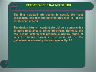 SELECTION OF FINAL MIX DESIGN The final selected mix design is usually the most economical one that will satisfactorily meet all of the established criteria The design bitumen content should be a compromise selected to balance all of the properties. Normally, the mix design criteria will produce a narrow range of accept bitumen contents that pass all of the guidelines as shown by the example in Fig.5.6 