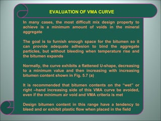 EVALUATION OF VMA CURVE In many cases, the most difficult mix design property to achieve is a minimum amount of voids in the mineral aggregate The goal is to furnish enough space for the bitumen so it can provide adequate adhesion to bind the aggregate particles, but without bleeding when temperature rise and the bitumen expands Normally, the curve exhibits a flattened U-shape, decreasing to a minimum value and then increasing with increasing bitumen content shown in Fig. 5.7 (a) It is recommended that bitumen contents on the “wet” or right –hand increasing side of this VMA curve be avoided, even if the minimum air void and VMA criteria is met Design bitumen content in this range have a tendency to bleed and or exhibit plastic flow when placed in the field 