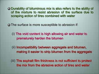 Durability of bituminous mix is also refers to the ability of of the mixture to resist abrasion of the surface due to scraping action of tires combined with water The surface is more susceptible to abrasion if: (i)  The void content is high allowing air and water to  prematurely harden the bitumen (ii)  Incompatibility between aggregate and bitumen,  making it easier to strip bitumen from the aggregate (iii)  The asphalt film thickness is not sufficient to protect  the mix from the abrasive action of tires and water  