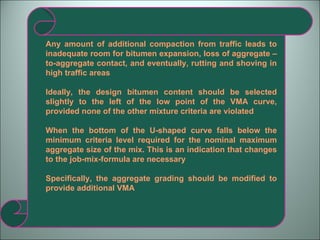 Any amount of additional compaction from traffic leads to inadequate room for bitumen expansion, loss of aggregate –to-aggregate contact, and eventually, rutting and shoving in high traffic areas Ideally, the design bitumen content should be selected slightly to the left of the low point of the VMA curve, provided none of the other mixture criteria are violated When the bottom of the U-shaped curve falls below the minimum criteria level required for the nominal maximum aggregate size of the mix. This is an indication that changes to the job-mix-formula are necessary Specifically, the aggregate grading should be modified to provide additional VMA 
