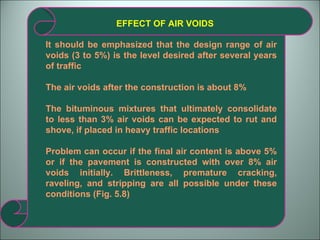 EFFECT OF AIR VOIDS It should be emphasized that the design range of air voids (3 to 5%) is the level desired after several years of traffic The air voids after the construction is about 8% The bituminous mixtures that ultimately consolidate to less than 3% air voids can be expected to rut and shove, if placed in heavy traffic locations Problem can occur if the final air content is above 5% or if the pavement is constructed with over 8% air voids initially. Brittleness, premature cracking, raveling, and stripping are all possible under these conditions (Fig. 5.8) 