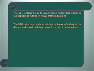 The VFB criteria helps to avoid those mixes that would be susceptible to rutting in heavy traffic situations The VFB criteria provide an additional factor of safety in the design and construction process in terms of performance  