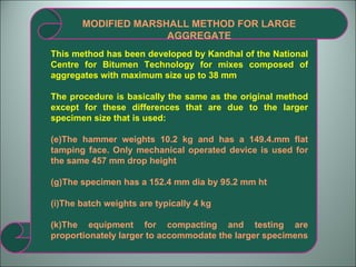MODIFIED MARSHALL METHOD FOR LARGE AGGREGATE This method has been developed by Kandhal of the National Centre for Bitumen Technology for mixes composed of aggregates with maximum size up to 38 mm The procedure is basically the same as the original method except for these differences that are due to the larger specimen size that is used: The hammer weights 10.2 kg and has a 149.4.mm flat tamping face. Only mechanical operated device is used for the same 457 mm drop height The specimen has a 152.4 mm dia by 95.2 mm ht The batch weights are typically 4 kg The equipment for compacting and testing are proportionately larger to accommodate the larger specimens 