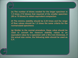 (e) The number of blows needed for the larger specimen is 1.5 times (112 blows) that required of the smaller specimen (50 or 75 blows) to obtain equivalent compaction (f) The minimu stability should be 2.25 times and the range of flow values should be 1.5 times the same criteria for the normal-sized specimens (g) Similar to the normal procedure, these value should be used to convert the measure stability values to an equivalent value for a specimen with a 95.2 mm thickness, if the actual size varies, the following table should be used as C.F.  