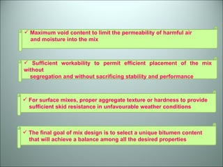 Maximum void content to limit the permeability of harmful air  and moisture into the mix Sufficient workability to permit efficient placement of the mix without  segregation and without sacrificing stability and performance For surface mixes, proper aggregate texture or hardness to provide  sufficient skid resistance in unfavourable weather conditions The final goal of mix design is to select a unique bitumen content  that will achieve a balance among all the desired properties 