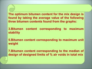 The optimum bitumen content for the mix design is found by taking the average value of the following three bitumen contents found from the graphs: Bitumen content corresponding to maximum stability Bitumen content corresponding to maximum unit weight Bitumen content corresponding to the median of design of designed limits of % air voids in total mix 