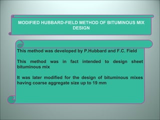 MODIFIED HUBBARD-FIELD METHOD OF BITUMINOUS MIX DESIGN This method was developed by P.Hubbard and F.C. Field This method was in fact intended to design sheet bituminous mix It was later modified for the design of bituminous mixes having coarse aggregate size up to 19 mm 
