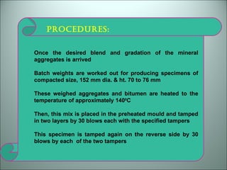 PROCEDURES: Once the desired blend and gradation of the mineral aggregates is arrived Batch weights are worked out for producing specimens of compacted size, 152 mm dia. & ht. 70 to 76 mm These weighed aggregates and bitumen are heated to the temperature of approximately 140 0 C Then, this mix is placed in the preheated mould and tamped in two layers by 30 blows each with the specified tampers This specimen is tamped again on the reverse side by 30 blows by each  of the two tampers  
