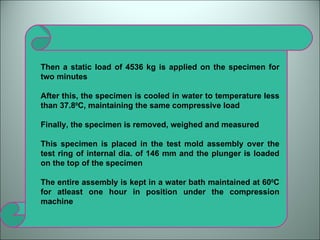 Then a static load of 4536 kg is applied on the specimen for two minutes  After this, the specimen is cooled in water to temperature less than 37.8 0 C, maintaining the same compressive load Finally, the specimen is removed, weighed and measured This specimen is placed in the test mold assembly over the test ring of internal dia. of 146 mm and the plunger is loaded on the top of the specimen The entire assembly is kept in a water bath maintained at 60 0 C for atleast one hour in position under the compression machine 