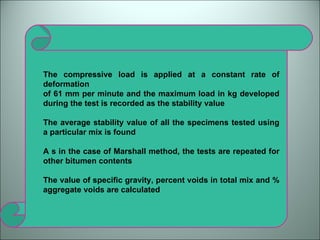The compressive load is applied at a constant rate of deformation of 61 mm per minute and the maximum load in kg developed during the test is recorded as the stability value The average stability value of all the specimens tested using a particular mix is found A s in the case of Marshall method, the tests are repeated for other bitumen contents The value of specific gravity, percent voids in total mix and % aggregate voids are calculated 