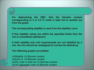 For determining the OBC, first the bitumen content corresponding to 3 or 3.5 % voids in total mix is worked out from the graph The corresponding stability is read from the stability curve If this stability values are within the specified limits then the mix is considered satisfactory If both stability and void requirements are not satisfied by a mix, the mix should be redesigned to correct the deficiency The following graphs are plotted: Stability Vs Bitumen content Unit wt. Vs Bitumen content % voids in total mix Vs Bitumen content % aggregate voids Vs Bitumen content  