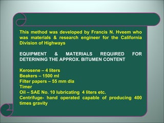 This method was developed by Francis N. Hveem who was materials & research engineer for the California Division of Highways EQUIPMENT & MATERIALS REQUIRED FOR DETERINING THE APPROX. BITUMEN CONTENT Kerosene – 4 liters Beakers – 1500 ml Filter papers – 55 mm dia Timer Oil – SAE No. 10 lubricating  4 liters etc. Centrifuge- hand operated capable of producing 400 times gravity 