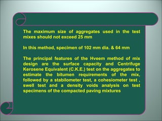 The maximum size of aggregates used in the test mixes should not exceed 25 mm In this method, specimen of 102 mm dia. & 64 mm  The principal features of the Hveem method of mix design are the surface capacity and Centrifuge Kerosene Equivalent (C.K.E.) test on the aggregates to estimate the bitumen requirements of the mix, followed by a stabilometer test, a cohesiometer test , swell test and a density voids analysis on test specimens of the compacted paving mixtures 