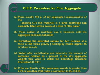 C.K.E. Procedure for Fine Aggregate Place exactly 100 g  of dry aggregate [ representative of the passing 4.75 mm material] in a tared centrifuge cup assembly fitted with a screen & a disk of filter paper (b) Place bottom of centrifuge cup in kerosene until the aggregate becomes saturated (c) Centrifuge the saturated sample for two minutes at a force of 400 times gravity [ turning by handle approx 45 revol.per minute  (d) Weigh after centrifuging and determine the amount of kerosene retained as a percent of the dry aggregate weight; this value is called the Centrifuge Kerosene Equivalent (C.K.E.) (e) If the sp. Gravity of the aggregate sample is greater than 2.70 or less than 2.60 make a correction to the C.K.E. 