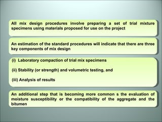 All mix design procedures involve preparing a set of trial mixture specimens using materials proposed for use on the project An estimation of the standard procedures will indicate that there are three key components of mix design Laboratory compaction of trial mix specimens (ii) Stability (or strength) and volumetric testing, and (iii) Analysis of results An additional step that is becoming more common s the evaluation of moisture susceptibility or the compatibility of the aggregate and the bitumen 