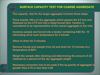 SURFACE CAPACITY TEST FOR COARSE AGGREGATE The capacity  test for the larger aggregate involves these steps: Place exactly 100 g of dry aggregate which passes the 9.5 mm and Retained on the 4.75 mm into a metal funnel (this  fraction is considered to be representative of the coarse aggregate in the mix) Immerse sample and funnel into a beaker containing SAE No. 10 lubricating oil at room temperature for 5 minute Allow to drain for 2 minutes Remove funnel and sample from oil and drain for 15 minutes at a temperature of 60 0 C Weigh the sample after draining and determining the amount of oil retained as a percent of the dry aggregate weight Necessary correction has to be made if the sp gravity of aggregate is greater than 2.70 or less than 2.60 