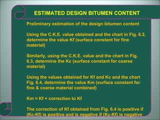 ESTIMATED DESIGN BITUMEN CONTENT Preliminary estimation of the design bitumen content Using the C.K.E. value obtained and the chart in Fig. 6.2, determine the value Kf (surface constant for fine material) Similarly, using the C.K.E. value and the chart in Fig.  6.3, determine the Kc (surface constant for coarse material) Using the values obtained for Kf and Kc and the chart Fig. 6.4, determine the value Km (surface constant for fine & coarse material combined) Km = Kf + correction to Kf The correction of Kf obtained from Fig. 6.4 is positive if (Kc-Kf) is positive and is negative if (Kc-Kf) is negative  