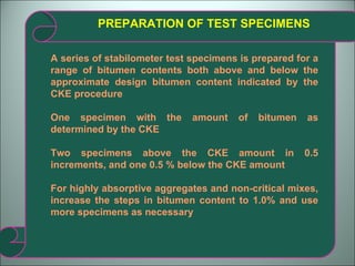 PREPARATION OF TEST SPECIMENS A series of stabilometer test specimens is prepared for a range of bitumen contents both above and below the approximate design bitumen content indicated by the CKE procedure One specimen with the amount of bitumen as determined by the CKE Two specimens above the CKE amount in 0.5 increments, and one 0.5 % below the CKE amount For highly absorptive aggregates and non-critical mixes, increase the steps in bitumen content to 1.0% and use more specimens as necessary 