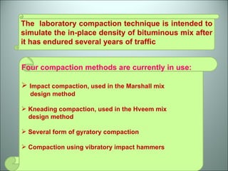 The  laboratory compaction technique is intended to simulate the in-place density of bituminous mix after it has endured several years of traffic Four compaction methods are currently in use: Impact compaction, used in the Marshall mix  design method Kneading compaction, used in the Hveem mix  design method Several form of gyratory compaction Compaction using vibratory impact hammers 