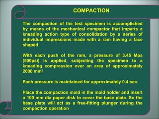 COMPACTION The compaction of the test specimen is accomplished by means of the mechanical compactor that imparts a kneading action type of consolidation by a series of individual impressions made with a ram having a face shaped With each push of the ram, a pressure of 3.45 Mpa (500psi) is applied, subjecting the specimen to a kneading compression over an area of approximately 2000 mm 2 Each pressure is maintained for approximately 0.4 sec. Place the compaction mold in the mold holder and insert a 100 mm dia paper disk to cover the base plate. So the base plate will act as a free-fitting plunger during the compaction operation 
